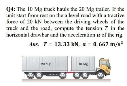 Q4: The 10 Mg truck hauls the 20 Mg trailer. If the
unit start from rest on the a level road with a tractive
force of 20 kN between the driving wheels of the
truck and the road, compute the tension T in the
horizontal drawbar and the acceleration a of the rig.
Ans. T = 13.33 kN, a = 0.667 m/s?
20 Mg
10 Mg
