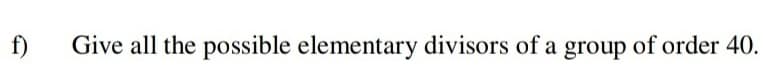 f)
Give all the possible elementary divisors of a group of order 40.
