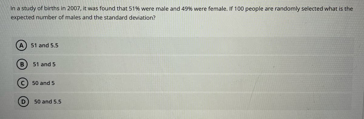 In a study of births in 2007, it was found that 51% were male and 49% were female. If 100 people are randomly selected what is the
expected number of males and the standard deviation?
A 51 and 5.5
B
D
51 and 5
50 and 5
50 and 5.5