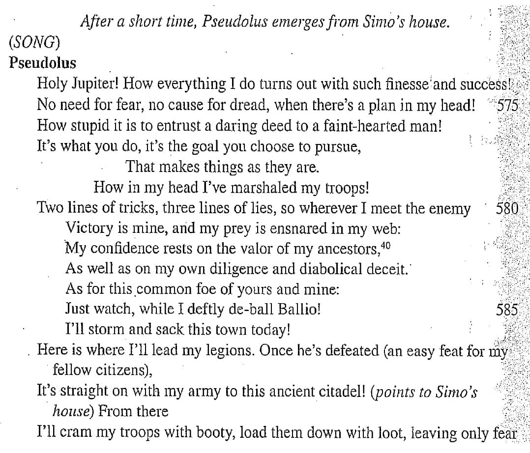 After a short time, Pseudolus emerges from Simo's house.
(SONG)
Pseudolus
Holy Jupiter! How everything I do turns out with such finesse'and success!
No need for fear, no cause for dread, when there's a plan in my head!
How stupid it is to entrust a daring deed to a faint-hearted man!
It's what you do, it's the goal you choose to
575
pursue,
That makes things as they are.
How in my head I've marshaled my troops!
Two lines of tricks, three lines of lies, so wherever I meet the enemy
Victory is mine, and my prey is ensnared in my web:
My confidence rests on the valor of my ancestors,40
As well as on my own diligence and diabolical deceit."
As for this common foe of yours and mine:
Just watch, while I deftly de-ball Ballio!
I'll storm and sack this town today!
Here is where l'll lead my legions. Once he's defeated (an easy feat for my
fellow citizens),
580
585
It's straight on with my army to this ancient citadel! (points to Simo's
house) From there
I'll cram my troops with booty, load them down with loot, leaving only fear
