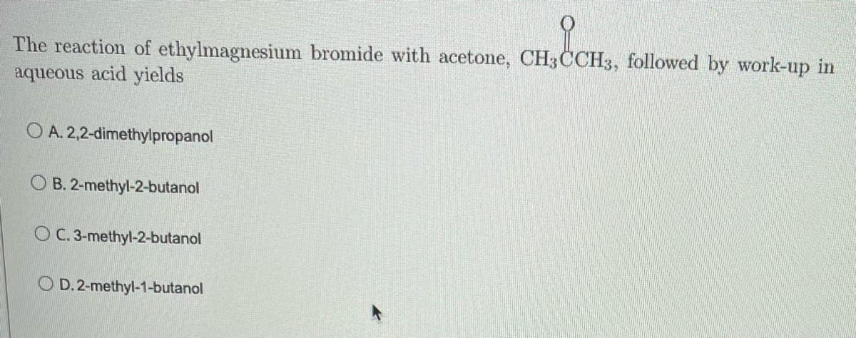 OCHS,
The reaction of ethylmagnesium bromide with acetone, CH3CCH3, followed by work-up in
aqueous acid yields
O A. 2,2-dimethylpropanol
OB. 2-methyl-2-butanol
OC. 3-methyl-2-butanol
D. 2-methyl-1-butanol