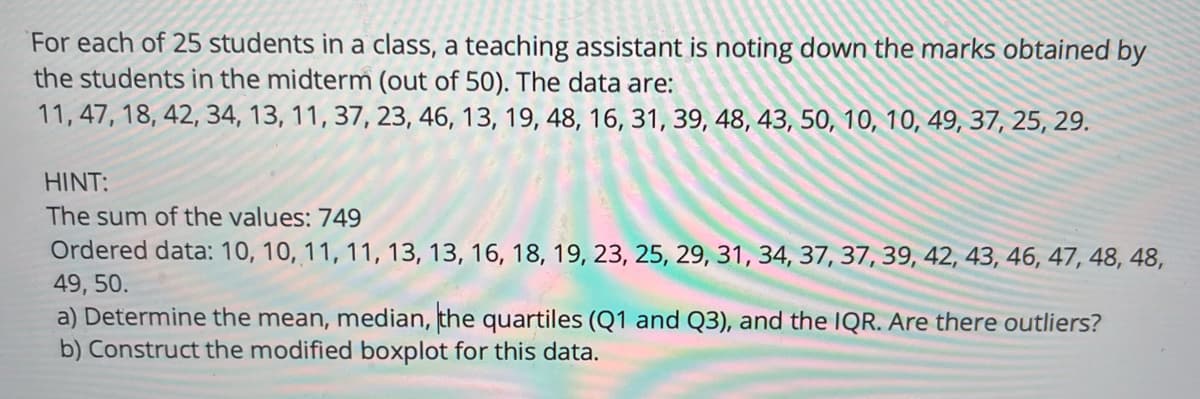 ### Statistical Analysis of Student Midterm Scores

For each of 25 students in a class, a teaching assistant is noting down the marks obtained by the students in the midterm (out of 50). The data are:

11, 47, 18, 42, 34, 13, 11, 37, 23, 46, 13, 19, 48, 16, 31, 39, 48, 43, 50, 10, 10, 49, 37, 25, 29.

**HINT:**
- The sum of the values: 749
- Ordered data: 10, 10, 11, 11, 13, 13, 16, 18, 19, 23, 25, 29, 31, 34, 37, 37, 39, 42, 43, 46, 47, 48, 48, 49, 50.

**Tasks:**
a) Determine the mean, median, the quartiles (Q1 and Q3), and the IQR. Identify any potential outliers.
b) Construct the modified boxplot for this data.

---

### Analysis:

#### a) Determining Statistical Measures:

1. **Mean:**
   \[
   \text{Mean} = \frac{\text{Sum of the values}}{\text{Number of values}} = \frac{749}{25} = 29.96
   \]

2. **Median:**
   - The median is the middle value in an ordered dataset.
   - For 25 values, the median is the 13th value in the ordered list:
     \[
     \text{Median} = 29
     \]

3. **Quartiles:**
   - **First Quartile (Q1):** The median of the first half of the ordered dataset (values 1 to 12):
     \[
     Q1 = 13
     \]
   - **Third Quartile (Q3):** The median of the second half of the ordered dataset (values 14 to 25):
     \[
     Q3 = 43
     \]

4. **Interquartile Range (IQR):**
   \[
   \text{IQR} = Q3 - Q1 = 43 - 13 =