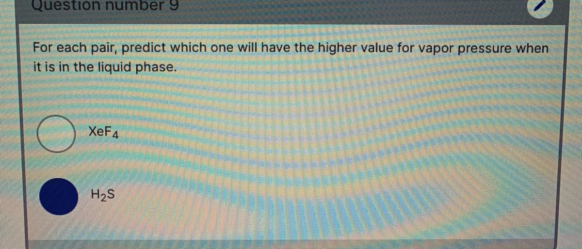 Question number 9
For each pair, predict which one will have the higher value for vapor pressure when
it is in the liquid phase.
XEF4
H2S
