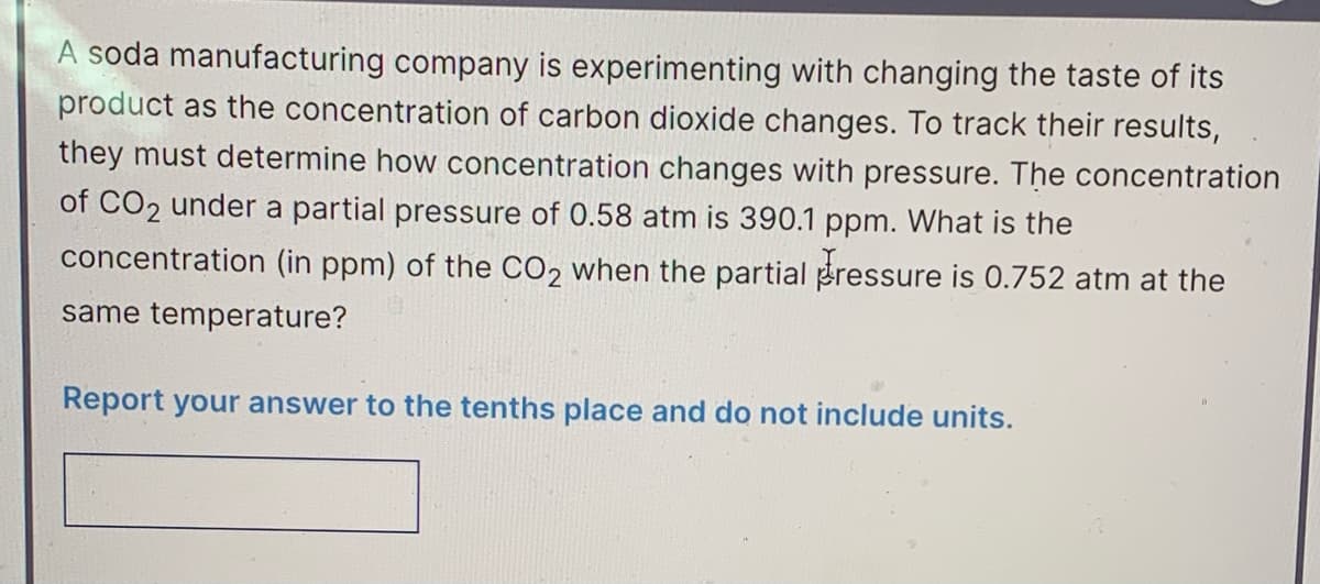 A soda manufacturing company is experimenting with changing the taste of its
product as the concentration of carbon dioxide changes. To track their results,
they must determine how concentration changes with pressure. The concentration
of CO2 under a partial pressure of 0.58 atm is 390.1 ppm. What is the
concentration (in ppm) of the CO2 when the partial pressure is 0.752 atm at the
same temperature?
Report your answer to the tenths place and do not include units.
