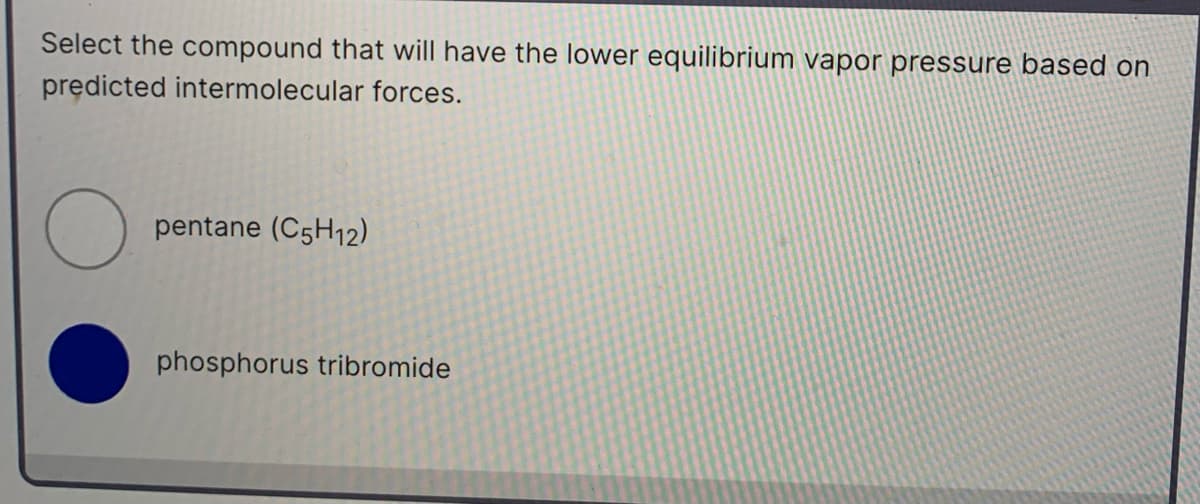 Select the compound that will have the lower equilibrium vapor pressure based on
predicted intermolecular forces.
pentane (C5H12)
phosphorus tribromide
