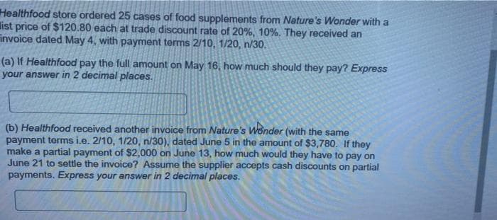 Healthfood store ordered 25 cases of food supplements from Nature's Wonder with a
list price of $120.80 each at trade discount rate of 20%, 10%. They received an
invoice dated May 4, with payment terms 2/10, 1/20, n/30.
(a) If Healthfood pay the full amount on May 16, how much should they pay? Express
your answer in 2 decimal places.
(b) Healthfood received another invoice from Nature's Wonder (with the same
payment terms i.e. 2/10, 1/20, n/30), dated June 5 in the amount of $3,780. If they
make a partial payment of $2,000 on June 13, how much would they have to pay on
June 21 to settle the invoice? Assume the supplier accepts cash discounts on partial
payments. Express your answer in 2 decimal places.
