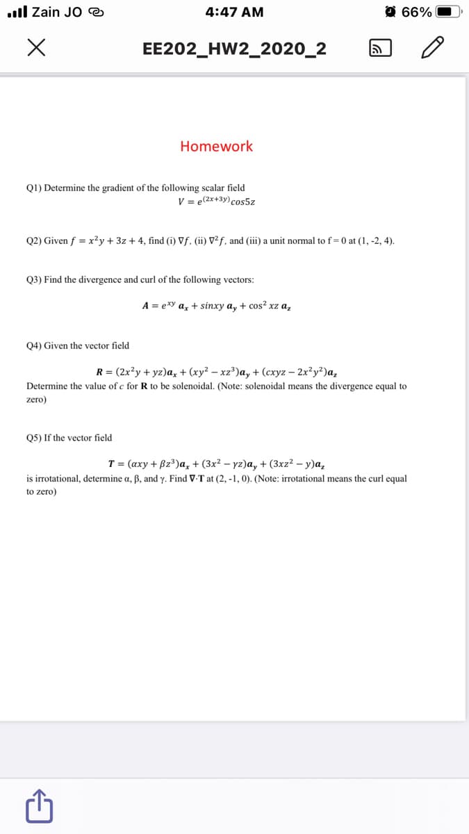 ull Zain JO @
4:47 AM
O 66%
EE202_HW2_2020_2
Homework
Q1) Determine the gradient of the following scalar field
V = e(2x+3y) cos5z
Q2) Given f = x²y + 3z + 4, find (i) Vf. (ii) V² f, and (iii) a unit normal to f= 0 at (1, -2, 4).
Q3) Find the divergence and curl of the following vectors:
A = exy az + sinxy a, + cos? xz a,
Q4) Given the vector field
R %3 (2x?у + yz)a, + (ху? — х2")а, + (схуг — 2х?у?)а,
Determine the value of e for R to be solenoidal. (Note: solenoidal means the divergence equal to
zero)
Q5) If the vector field
T = (axy + Bz³)a, + (3x² – yz)a, + (3xz² – y)a,
is irrotational, determine a, B, and y. Find V-T at (2, -1, 0). (Note: irrotational means the curl equal
to zero)
