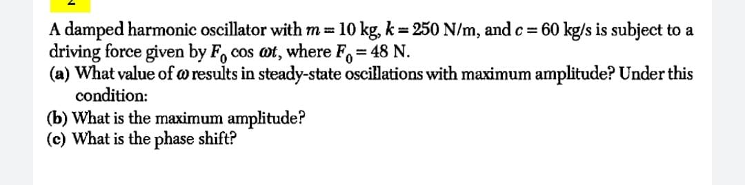 A damped harmonic oscillator with m = 10 kg, k = 250 N/m, and c= 60 kg/s is subject to a
driving force given by F, cos ot, where F=
(a) What value of w results in steady-state oscillations with maximum amplitude? Under this
condition:
= 48 N.
(b) What is the maximum amplitude?
(c) What is the phase shift?
