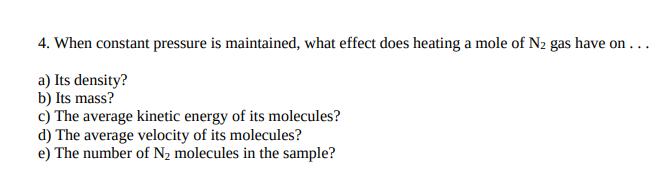 4. When constant pressure is maintained, what effect does heating a mole of N2 gas have on . ..
a) Its density?
b) Its mass?
c) The average kinetic energy of its molecules?
d) The average velocity of its molecules?
e) The number of N2 molecules in the sample?
