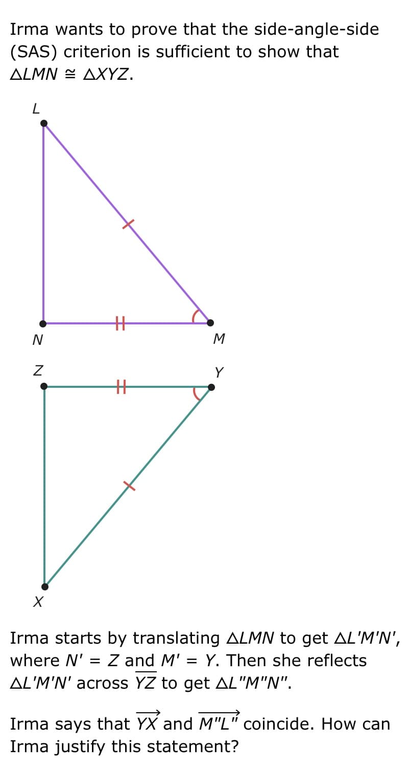 Irma wants to prove that the side-angle-side
(SAS) criterion is sufficient to show that
ALMNAXYZ.
L
N
Z
X
+
+
M
Y
Irma starts by translating ALMN to get AL'M'N',
where N' = Z and M' = Y. Then she reflects
AL'M'N' across YZ to get AL "M"N".
Irma says that YX and M"L" coincide. How can
Irma justify this statement?