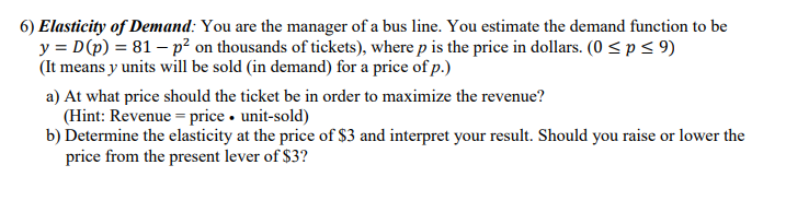 **Elasticity of Demand:**

As the manager of a bus line, you need to estimate the demand function for your service. The demand function is given by:

\[ y = D(p) = 81 - p^2 \]

where:
- \( y \) is the number of units (in thousands of tickets) sold.
- \( p \) is the price of a ticket in dollars.
- \( p \) ranges from 0 to 9 dollars (\( 0 \leq p \leq 9 \)).

This means that \( y \) units will be sold (in demand) at a price \( p \).

### Task Breakdown:
#### a) Revenue Maximization:
To determine the ticket price that maximizes revenue, you should use the formula for revenue:

\[ \text{Revenue} = \text{price} \times \text{units sold} \]

Determine the optimal price and the corresponding units sold to maximize the revenue.

#### b) Calculation of Elasticity:
Compute the elasticity of demand at the price point of $3. Based on the result, decide whether it is beneficial to raise or lower the ticket price from the current level of $3.

Understanding the elasticity will help you gauge how sensitive the demand for tickets is to changes in price, guiding your pricing strategy for maximizing revenue and optimizing passenger numbers.