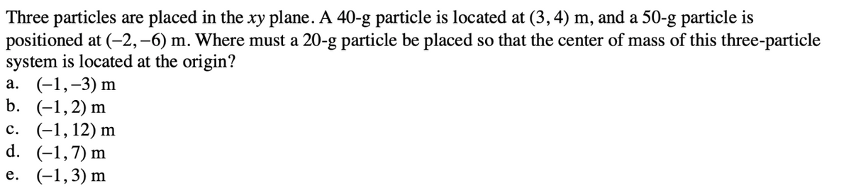 Three particles are placed in the xy plane. A 40-g particle is located at (3, 4) m, and a 50-g particle is
positioned at (-2,-6) m. Where must a 20-g particle be placed so that the center of mass of this three-particle
system is located at the origin?
a. (-1,-3) m
b. (-1,2) m
c.
(-1, 12) m
d.
(-1,7) m
e. (-1,3) m