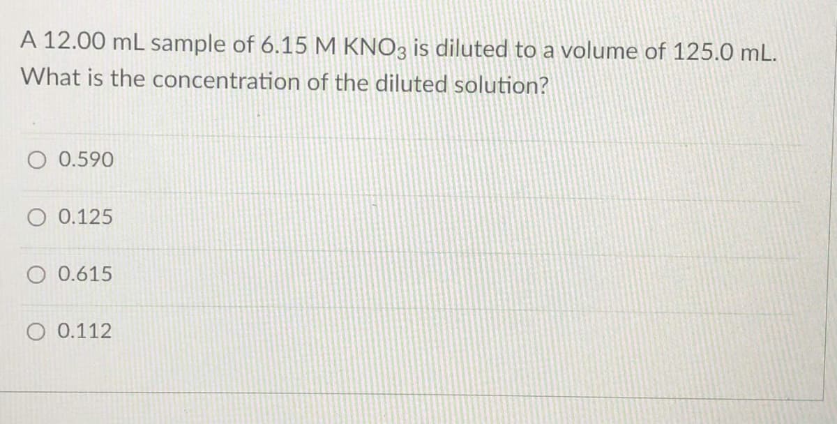 A 12.00 mL sample of 6.15 M KNO3 is diluted to a volume of 125.0 mL.
What is the concentration of the diluted solution?
O 0.590
O 0.125
O 0.615
O 0.112
