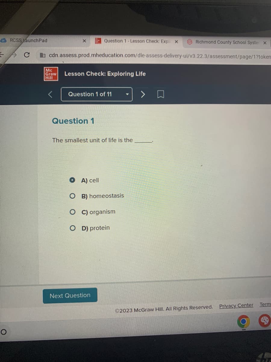 =
RCSS LaunchPad
AC
X
Mc
Graw
Hill
cdn.assess.prod.mheducation.com/dle-assess-delivery-ui/v3.22.3/assessment/page/1?token
Lesson Check: Exploring Life
Question 1- Lesson Check: Explo X
Question 1 of 11
Question 1
The smallest unit of life is the
A) cell
OB) homeostasis
O C) organism
OD) protein
Next Question
Richmond County School Syster X
Ⓒ2023 McGraw Hill. All Rights Reserved.
Privacy Center
Term
T