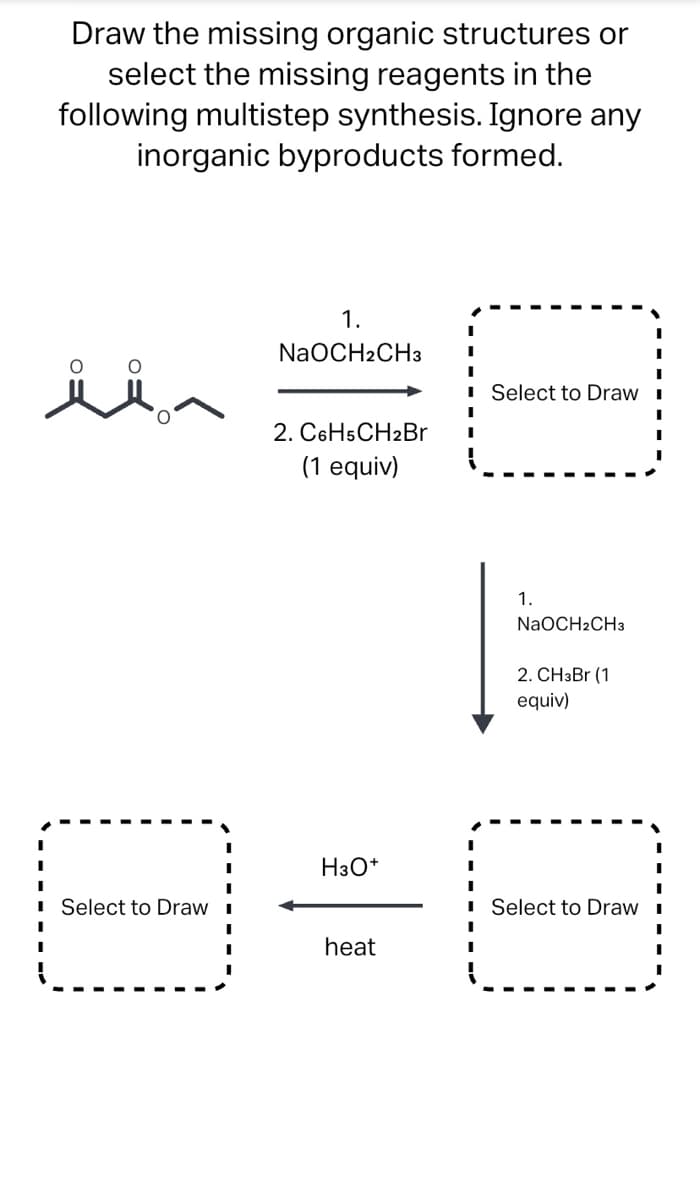 Draw the missing organic structures or
select the missing reagents in the
following multistep synthesis. Ignore any
inorganic byproducts formed.
1.
NaOCH2CH3
I Select to Draw I
2. C6H5CH2Br
(1 equiv)
1.
NaOCH2CH3
2. CH3B1 (1
equiv)
H3O*
Select to Draw i
I Select to Draw I
heat
