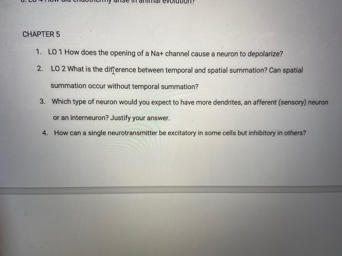 FUonnic
CHAPTER 5
1. LO 1 How does the opening of a Na+ channel cause a neuron to depolarize?
2.
LO 2 What is the difference between temporal and spatial summation? Can spatial
summation occur without temporal summation?
3. Which type of neuron would you expect to have more dendrites, an afferent (sensory) neuron
or an interneuron? Justify your answer.
4. How can a single neurotransmitter be excitatory in some cells but inhibitory in others?
