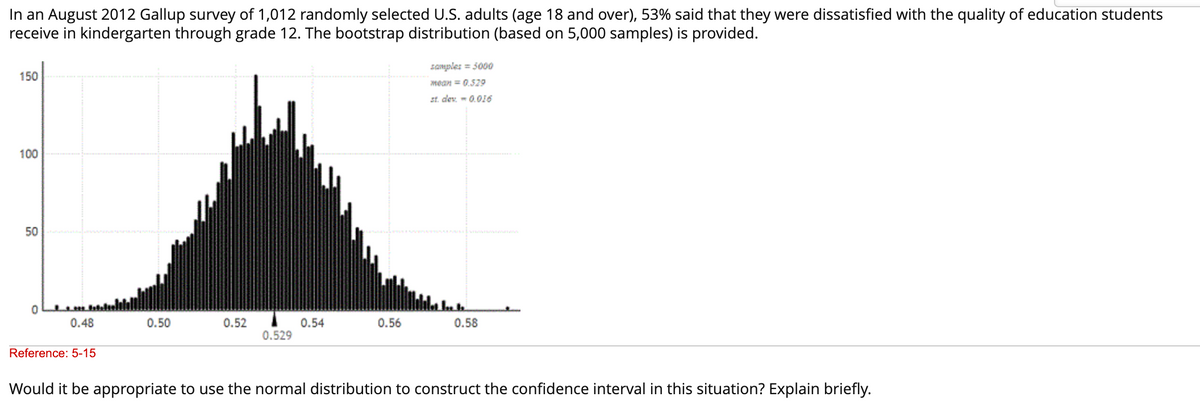 In an August 2012 Gallup survey of 1,012 randomly selected U.S. adults (age 18 and over), 53% said that they were dissatisfied with the quality of education students
receive in kindergarten through grade 12. The bootstrap distribution (based on 5,000 samples) is provided.
150
100
50
0
0.48
Reference: 5-15
0.50
0.52
0.529
0.54
0.56
samples = 5000
mean = 0.529
st. dev.-0.016
0.58
Would it be appropriate to use the normal distribution to construct the confidence interval in this situation? Explain briefly.