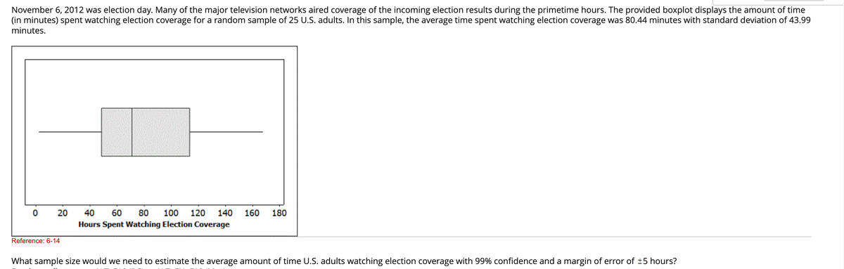 November 6, 2012 was election day. Many of the major television networks aired coverage of the incoming election results during the primetime hours. The provided boxplot displays the amount of time
(in minutes) spent watching election coverage for a random sample of 25 U.S. adults. In this sample, the average time spent watching election coverage was 80.44 minutes with standard deviation of 43.99
minutes.
0 20 40 60 80 100 120 140 160 180
Hours Spent Watching Election Coverage
Reference: 6-14
What sample size would we need to estimate the average amount of time U.S. adults watching election coverage with 99% confidence and a margin of error of ±5 hours?