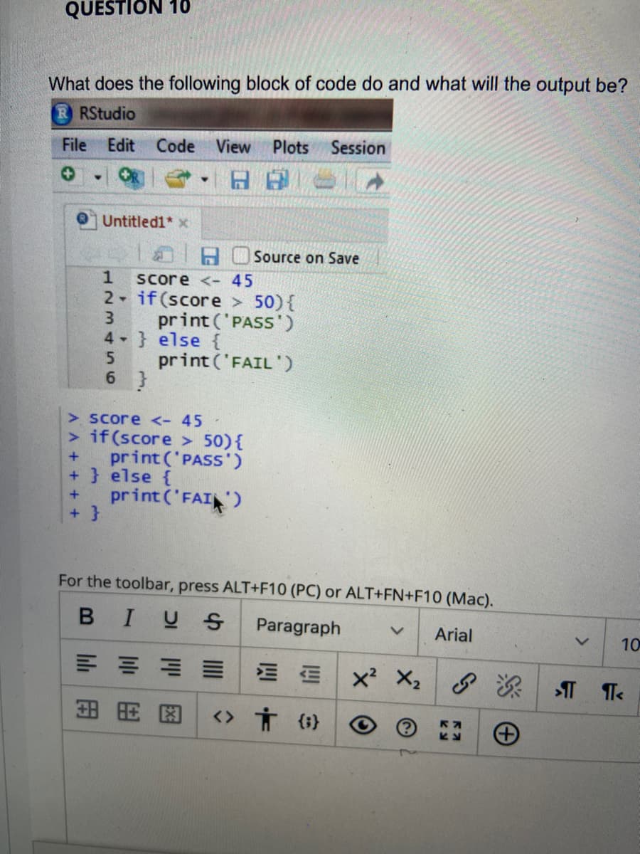 QUESTION 10
What does the following block of code do and what will the output be?
RStudio
File Edit
Code
View
Plots
Session
日日
Untitled1* x
Source on Save
1
Score <-45
2 if (score > 50){
3.
print ('PASS')
4 } else {
5.
print ('FAIL ')
6 }
> Score <- 45
> if(score > 50){
print ('PASS')
+ } else {
print ('FAI)
+ }
For the toolbar, press ALT+F10 (PC) or ALT+FN+F10 (Mac).
BIUS
Paragraph
Arial
10
E E x X,
田用因
<> Ť (i}
