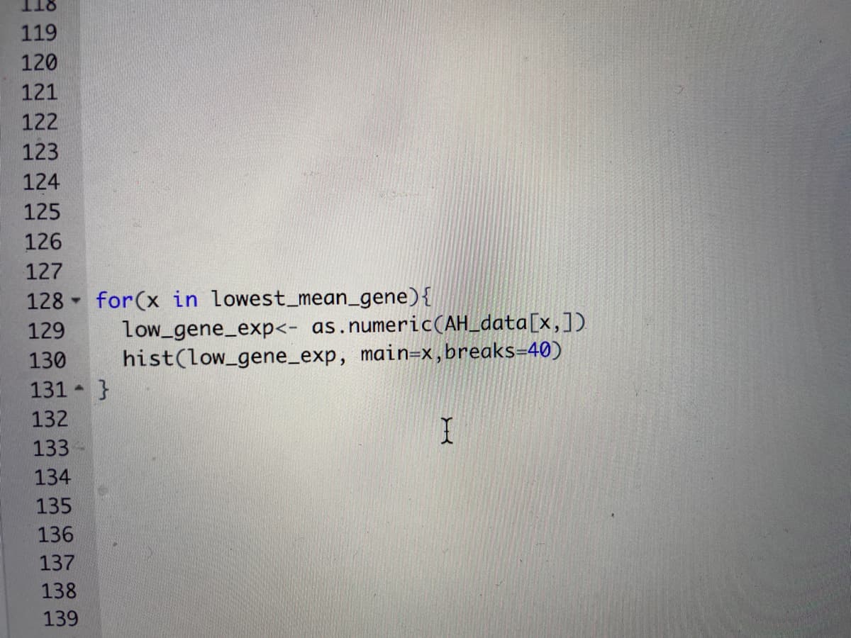 8TT
119
120
121
122
123
124
125
126
127
128 for(x in lowest_mean_gene){
Low_gene_exp<- as.numeric(AH_data[x,])
hist(low_gene_exp, main=x,breaks=40)
129
130
131 }
132
133
134
135
136
137
138
139
