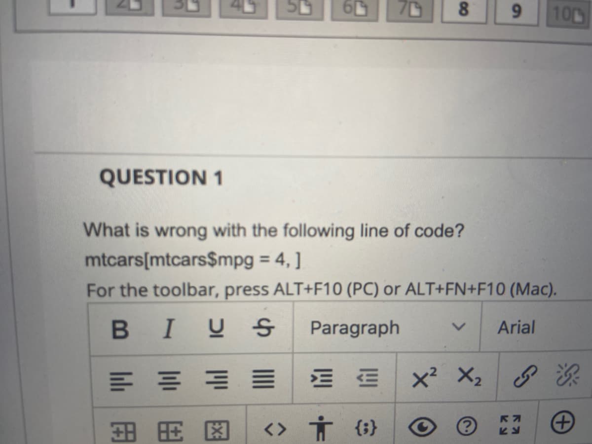 8
9.
100
QUESTION 1
What is wrong with the following line of code?
mtcars[mtcars$mpg = 4,]
For the toolbar, press ALT+F10 (PC) or ALT+FN+F10 (Mac).
BIUS
Paragraph
Arial
E血|x? X2
田用
<> Ť {i}
Ex:
