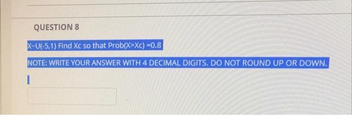 QUESTION 8
X-U(-5,1) Find Xc so that Prob(X>Xc) =0.8
NOTE: WRITE YOUR ANSWER WITH 4 DECIMAL DIGITS. DO NOT ROUND UP OR DOWN.
