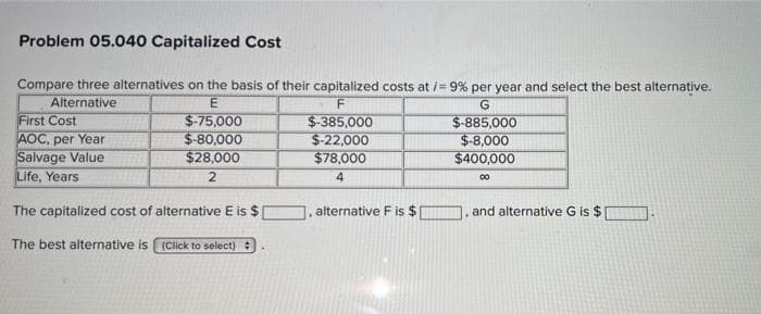 Problem 05.040 Capitalized Cost
Compare three alternatives on the basis of their capitalized costs at i= 9% per year and select the best alternative.
Alternative
First Cost
AOC, per Year
Salvage Value
Life, Years
E
G
$-75,000
$-80,000
$28,000
$-385,000
$-22,000
$78,000
$-885,000
$-8,000
$400,000
4.
00
The capitalized cost of alternative E is $
alternative F is $
and alternative G is $
The best alternative is (Click to select)
