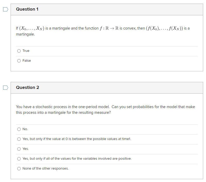 Question 1
If (Xo,..., XN) is a martingale and the function f : R → R is convex, then (f(Xo),..., f(XN)) is a
martingale.
True
False
Question 2
You have a stochastic process in the one-period model. Can you set probabilities for the model that make
this process into a martingale for the resulting measure?
No.
Yes, but only if the value at O is between the possible values at time1.
Yes.
Yes, but only if all of the values for the variables involved are positive.
None of the other responses.
