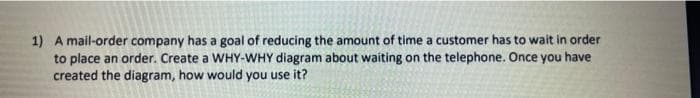 1) A mail-order company has a goal of reducing the amount of time a customer has to wait in order
to place an order. Create a WHY-WHY diagram about waiting on the telephone. Once you have
created the diagram, how would you use it?
