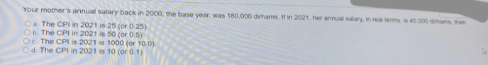 Your mother's annual salary back in 2000, the base year, was 180.000 dirhams. If in 2021, her annual salary, in real tems, is 45.000 dihams, then
Oa The CPI in 2021 is 25 (or 0.25)
Ob. The CPI in 2021 is 50 (or 0.5)
Oe The CPI is 2021 is 1000 (or 10.0)
Od. The CPI in 2021 is 10 (or 0.1)
