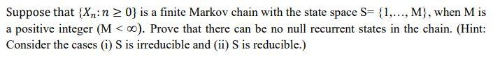 Suppose that {Xn:n 2 0} is a finite Markov chain with the state space S= {1,..., M}, when M is
a positive integer (M < 00). Prove that there can be no null recurrent states in the chain. (Hint:
Consider the cases (i) S is irreducible and (ii) S is reducible.)
