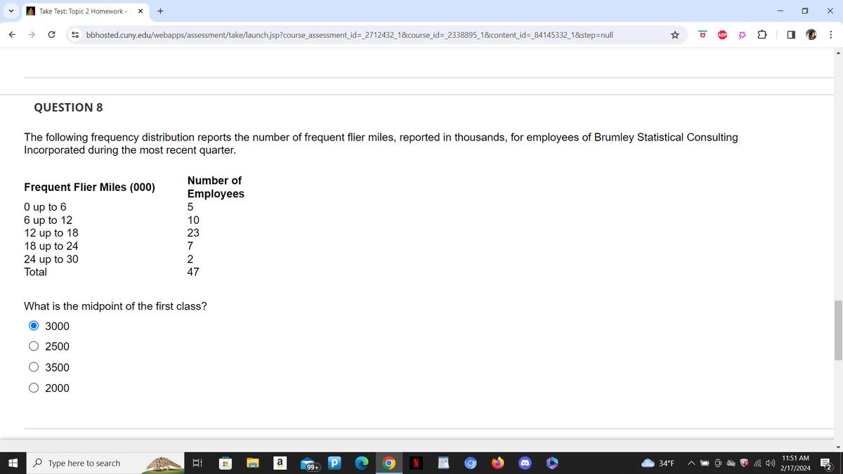 Take Test: Topic 2 Homework - 2 X +
bbhosted.cuny.edu/webapps/assessment/take/launch.jsp?course_assessment_id=_2712432_1&course_id=_2338895_1&content_id=_84145332_1&step=null
QUESTION 8
Frequent Flier Miles (000)
0 up to 6
6 up to 12
12 up to 18
18 up to 24
24 up to 30
Total
The following frequency distribution reports the number of frequent flier miles, reported in thousands, for employees of Brumley Statistical Consulting
Incorporated during the most recent quarter.
Number of
Employees
Type here to search
5
10
23
7
2
47
What is the midpoint of the first class?
O 3000
2500
3500
2000
][
H
a
99+
Р
C
ID
34°F
ABP
❤
T
U
11:51 AM
2/17/2024
X
: