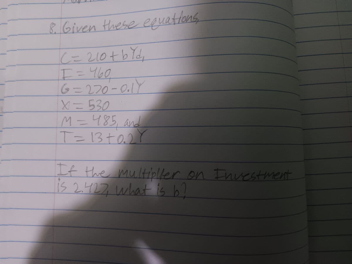 8. Given these equations
|C= 210+ b Yd₁
I = 460
6=270-0₁1Y
X=530
M = 485, and
T=13+0.27
If the multipller on Investment
is 2.427, what is b?