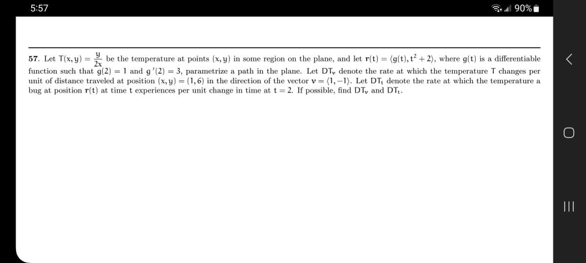 ### Calculus Problem: Temperature Rate of Change

**Problem Statement:**

57. Let \( T(x, y) = \frac{y}{2x} \) be the temperature at points \((x, y)\) in some region on the plane, and let \( \mathbf{r}(t) = \langle g(t), t^2 + 2 \rangle \), where \( g(t) \) is a differentiable function such that \( g(2) = 1 \) and \( g'(2) = 3 \), parametrize a path in the plane. Let \( DT_v \) denote the rate at which the temperature T changes per unit of distance traveled at position \((x, y) = (1, 6)\) in the direction of the vector \( \mathbf{v} = \langle 1, -1 \rangle \). Let \( DT_t \) denote the rate at which the temperature a bug at position \( \mathbf{r}(t) \) at time \( t \) experiences per unit change in time at \( t = 2 \). If possible, find \( DT_v \) and \( DT_t \).

**Solution:**

To find \( DT_v \) and \( DT_t \), we follow these steps:

1. **Calculate the Gradient of T:**

   \[
   \nabla T = \left( \frac{\partial T}{\partial x}, \frac{\partial T}{\partial y} \right)
   \]
   Given \( T(x, y) = \frac{y}{2x} \):

   \[
   \frac{\partial T}{\partial x} = -\frac{y}{2x^2}, \quad \frac{\partial T}{\partial y} = \frac{1}{2x}
   \]

   Therefore,

   \[
   \nabla T = \left( -\frac{y}{2x^2}, \frac{1}{2x} \right)
   \]

2. **Evaluate the Gradient at \((1, 6)\):**

   \[
   \nabla T (1, 6) = \left( -\frac{6}{2(1)^2}, \frac{1}{2(1)} \right) = \left( -3, \frac{1}{2}