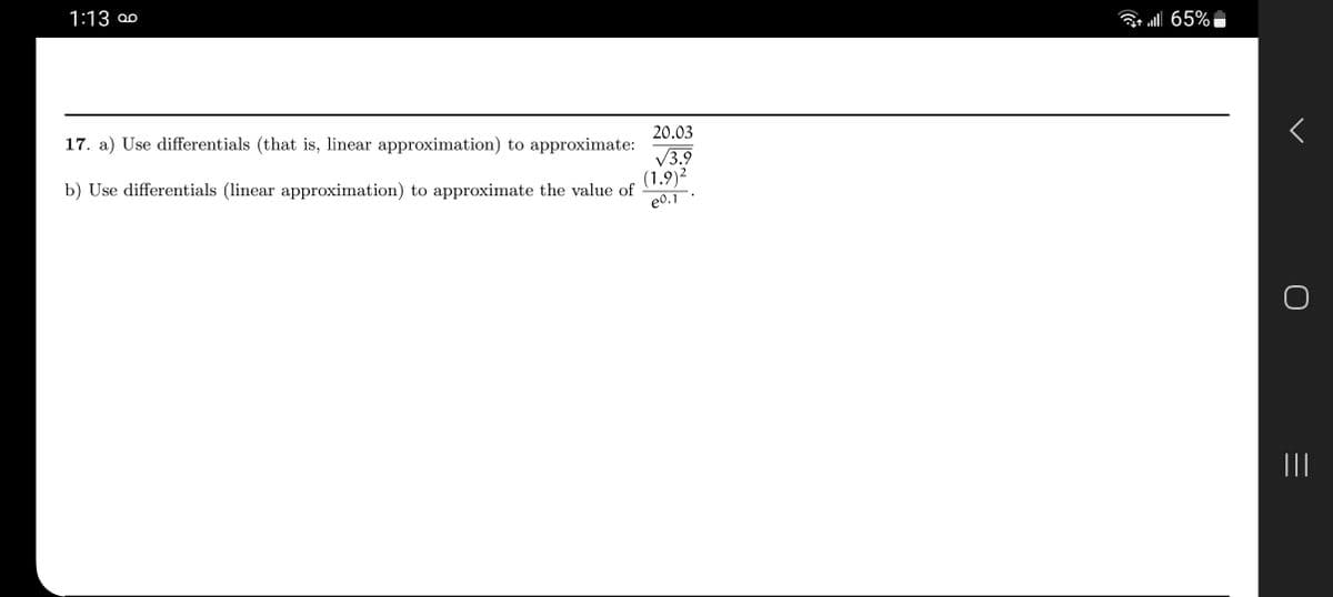 ### Problem 17

#### a) Use differentials (that is, linear approximation) to approximate:
\[ \frac{20.03}{\sqrt{3.9}} \]

#### b) Use differentials (linear approximation) to approximate the value of:
\[ \frac{(1.9)^2}{e^{0.1}} \]