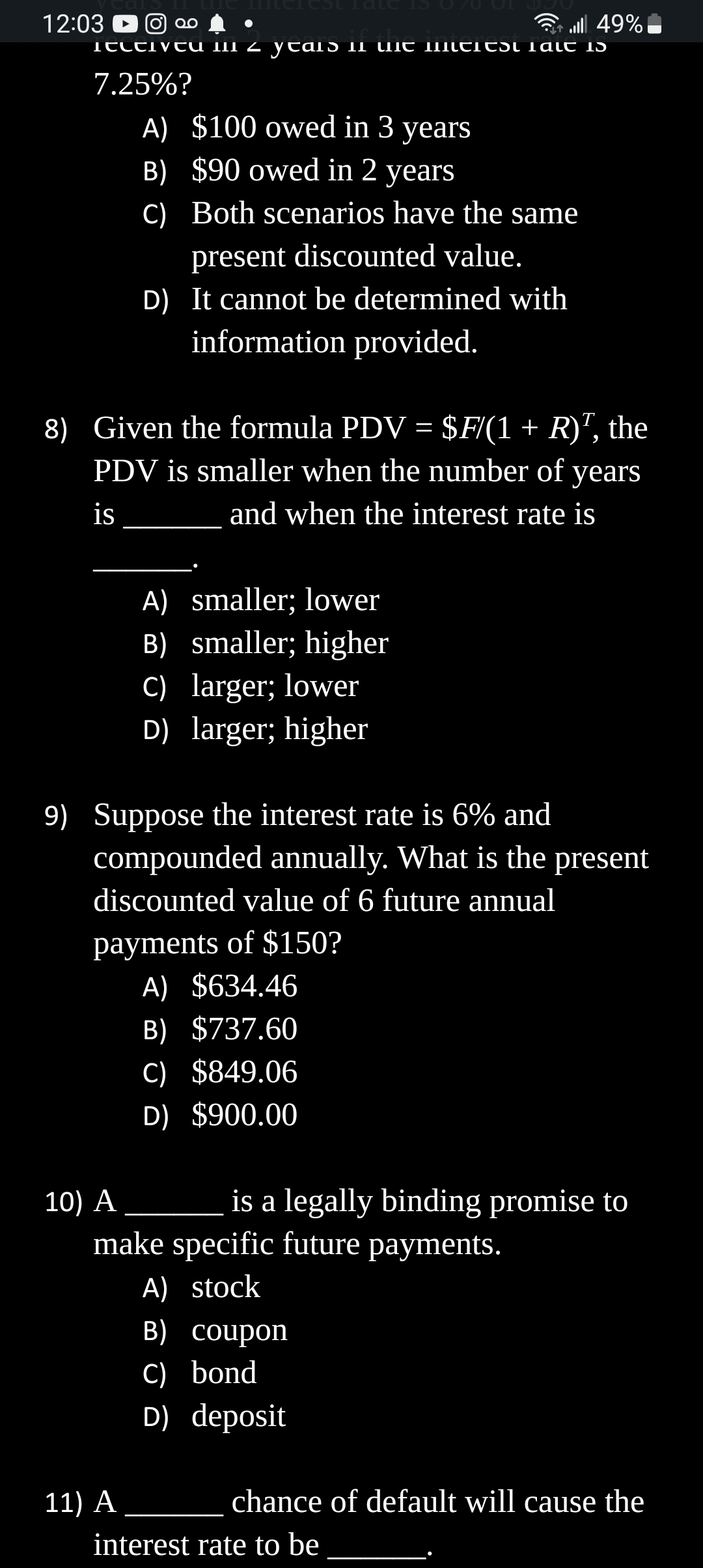 12:03 ► ∞
●
... 49%
iettivtu mii 2 ytais il uit miittitsi Talt is
7.25%?
A) $100 owed in 3 years
B) $90 owed in 2 years
C) Both scenarios have the same
present discounted value.
8) Given the formula PDV = $F/(1 + R)¹, the
PDV is smaller when the number of years
is
and when the interest rate is
D) It cannot be determined with
information provided.
10) A
9) Suppose the interest rate is 6% and
compounded annually. What is the present
discounted value of 6 future annual
A) smaller; lower
B) smaller; higher
C) larger; lower
D) larger; higher
payments of $150?
A) $634.46
B) $737.60
C) $849.06
D) $900.00
11) A
is a legally binding promise to
make specific future payments.
A) stock
B) coupon
C) bond
D) deposit
chance of default will cause the
interest rate to be