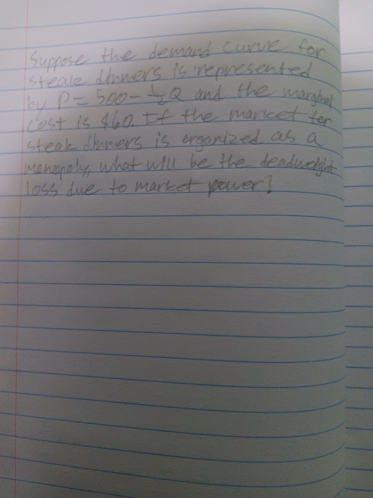 Suppose the demand curve for
steale dinners is represented
_bby P = 500-=Q and the marginal
cost is $60. If the market for
steak dinners is organized as a
manopoly what will be the deadweight -
loss due to market power?