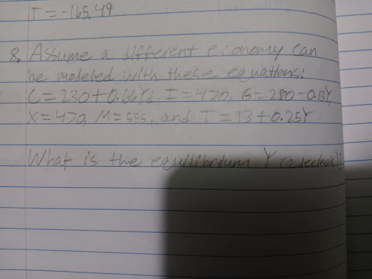 T = -165, 49
8. Assume a different economy can
The modeled with these equations:
C = 230+ 0.66 Yd, I = 420₁ 6=280-0.13Y
X = 470₂ M=555, and T = 13 +0.25)
What is the equilibrium Y Co decleak)
(2