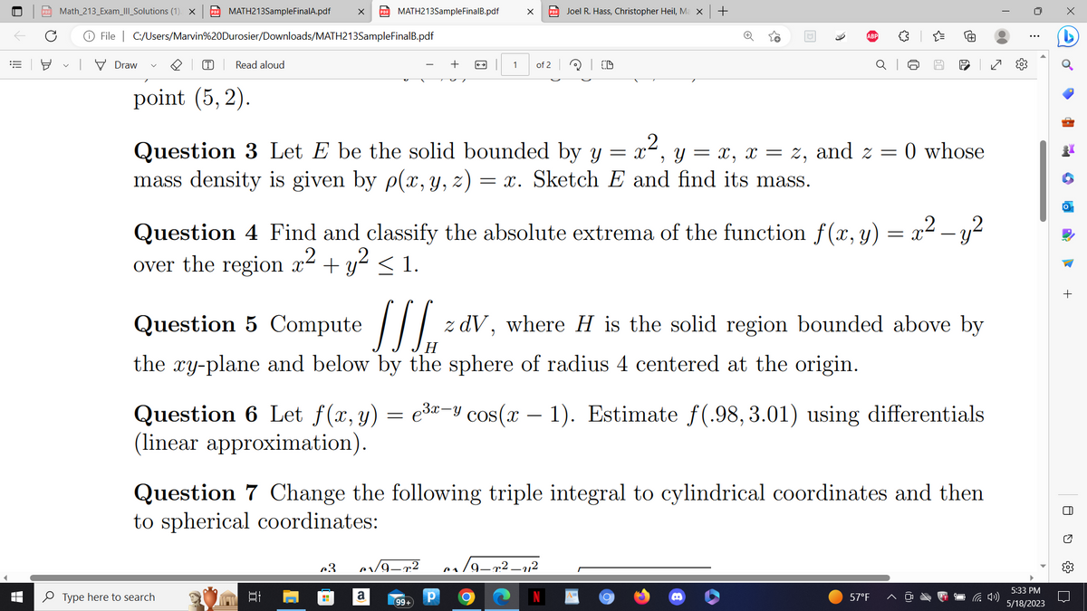 € 뵤
Math_213_Exam_III_Solutions (1). × PDF MATH213SampleFinalA.pdf
File C:/Users/Marvin%20Durosier/Downloads/MATH213SampleFinalB.pdf
Draw
(T) Read aloud
point (5,2).
PDF MATH213SampleFinalB.pdf
Type here to search
발
2
Question 3 Let E be the solid bounded by y
= X y = x, x = z, and z =
2
mass density is given by p(x, y, z) = x. Sketch E and find its mass.
c3
H
← →
[JSH₁
Question 5 Compute
the xy-plane and below by the sphere of radius 4 centered at the origin.
a
1
X PDF Joel R. Hass, Christopher Heil, Ma x
Question 4 Find and classify the absolute extrema of the function f(x, y) = x² - y²
over the region x² + y² ≤ 1.
1/9-²
of 2
99+
Р
ID
Question 6 Let f(x, y) = e³x-y cos(x - 1). Estimate f(.98, 3.01) using differentials
(linear approximation).
Question 7 Change the following triple integral to cylindrical coordinates and then
to spherical coordinates:
+
- r.²-11²
60
re
z dV, where H is the solid region bounded above by
C
0 whose
57°F
✓
5:33 PM
5/18/2023
•
4
CM
a
+