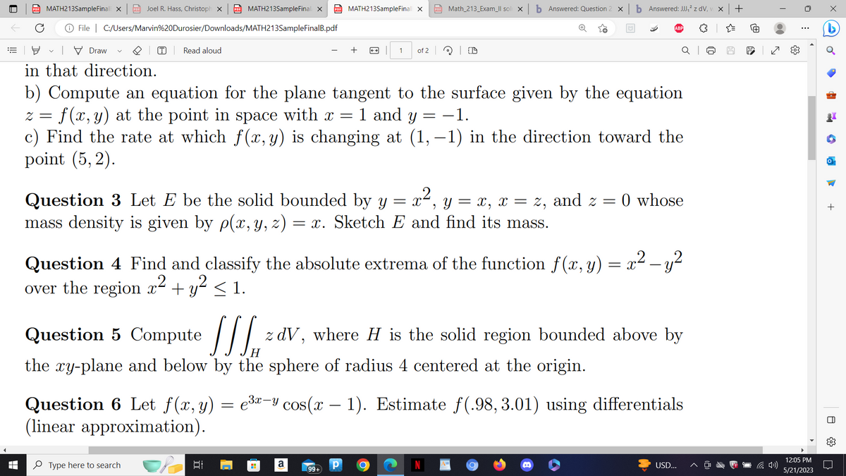 MATH213SampleFinal X
File | C:/Users/Marvin%20Durosier/Downloads/MATH213SampleFinalB.pdf
Draw
Joel R. Hass, Christoph X PDF MATH213SampleFinal X PDF MATH213SampleFinall X
(T) Read aloud
Type here to search
+
in that direction.
b) Compute an equation for the plane tangent to the surface given by the equation
z = f(x, y) at the point in space with x =
1 and y −1.
c) Find the rate at which f(x, y) is changing at (1,-1) in the direction toward the
point (5,2).
Question 3 Let E be the solid bounded by y = x², y = x, x = z, and z = 0 whose
mass density is given by p(x, y, z) = x. Sketch E and find its mass.
발
1 of 2
2
Question 4 Find and classify the absolute extrema of the function f(x, y) = x² - y²
over the region x² + y² ≤ 1.
H
Math_213_Exam_Il sol X
Question 5 Compute
z dV, where H is the solid region bounded above by
H
the xy-plane and below by the sphere of radius 4 centered at the origin.
a
(D
Question 6 Let f(x, y) = e³x-y cos(x - 1). Estimate f(.98,3.01) using differentials
(linear approximation).
99+
b Answered: Question 2 x b Answered: JJJ₁² z dv, v X
Р O
C
USD...
60
+
✓
(4))
⠀
12:05 PM
5/21/2023
·
EM
1
+