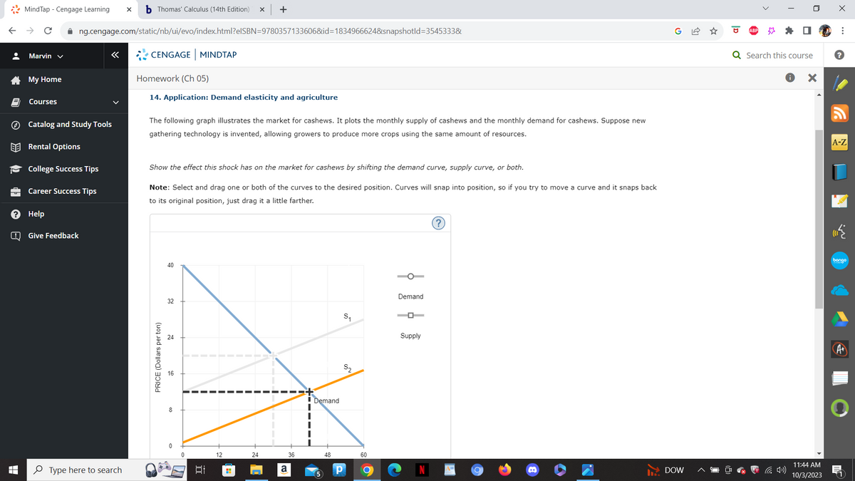 •
LO
>>
de
?
B
MindTap - Cengage Learning X b Thomas' Calculus (14th Edition) X +
Marvin ✓
My Home
Courses
✰ng.cengage.com/static/nb/ui/evo/index.html?eISBN=9780357133606&id=1834966624&snapshotId=3545333&
Catalog and Study Tools
Rental Options
College Success Tips
Career Success Tips
Help
Give Feedback
Type here to search
CENGAGE MINDTAP
Homework (Ch 05)
14. Application: Demand elasticity and agriculture
The following graph illustrates the market for cashews. It plots the monthly supply of cashews and the monthly demand for cashews. Suppose new
gathering technology is invented, allowing growers to produce more crops using the same amount of resources.
Show the effect this shock has on the market for cashews by shifting the demand curve, supply curve, or both.
Note: Select and drag one or both of the curves to the desired position. Curves will snap into position, so if you try to move a curve and it snaps back
to its original position, just drag it a little farther.
PRICE (Dollars per ton)
3
40
32
00
100
12
H
24
a
36
Demand
5
48
S₁
S₂
60
Demand
Supply
A=
C
DOW
I
Q Search this course
X
11:44 AM
10/3/2023
X
⠀
?
A-Z
bongo
A+