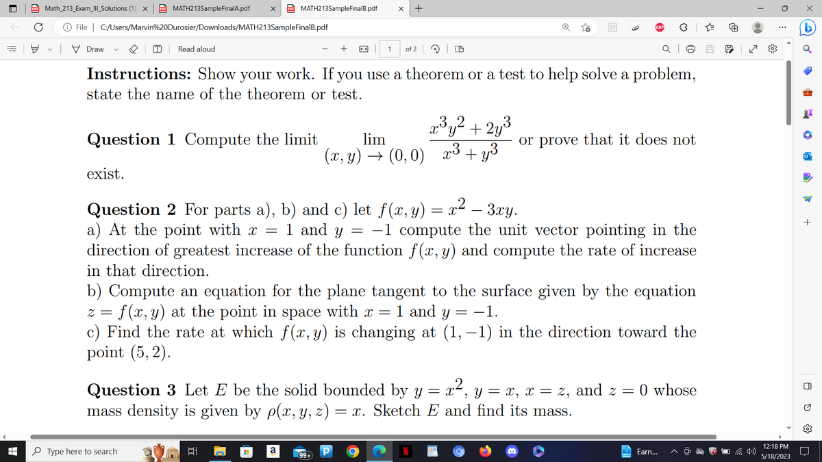 PDF Math_213_Exam_III_Solutions (1). X PDF MATH213SampleFinalA.pdf
€ 8
■
File C:/Users/Marvin%20Durosier/Downloads/MATH213SampleFinalB.pdf
Draw
T Read aloud
exist.
Question 1 Compute the limit
PDF MATH213SampleFinalB.pdf
Type here to search
Instructions: Show your work. If you use a theorem or a test to help solve a problem,
state the name of the theorem or test.
+
발
a
X +
1 of 2
99+
lim
(x,y) → (0,0)
CD
=
Question 2 For parts a), b) and c) let f(x, y) = x² – 3xy.
a) At the point with x = 1 and y −1 compute the unit vector pointing in the
direction of greatest increase of the function f(x, y) and compute the rate of increase
in that direction.
b) Compute an equation for the plane tangent to the surface given by the equation
z = f(x, y) at the point in space with x = 1 and y = −1.
c) Find the rate at which f(x, y) is changing at (1,−1) in the direction toward the
point (5,2).
= X Y =
9
Question 3 Let E be the solid bounded by y
= x, x = Z,
mass density is given by p(x, y, z) = x. Sketch E and find its mass.
Р O
2
x³y² + 2y³
x³ +y³
or prove that it does not
J
and 2 =
= 0 whose
Earn...
60
re
✓
(4)
⠀
12:18 PM
5/18/2023
d
P
•
a
+