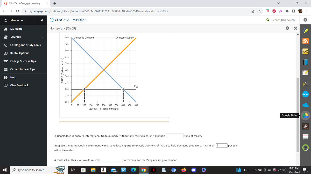 •
LO
>>
de
?
B
MindTap - Cengage Learning X +
Marvin ✓
My Home
Courses
✰ng.cengage.com/static/nb/ui/evo/index.html?elSBN=9780357133606&id=1834966754&snapshotld=3545333&
Catalog and Study Tools
Rental Options
College Success Tips
Career Success Tips
Help
«
Give Feedback
Type here to search
CENGAGE MINDTAP
Homework (Ch 09)
PRICE (Dollars per ton)
450 Domestic Demand
425
400
375
350
325
300
275
250
225
200
0
+
50
I
|
1
|
IT
A tariff set at this level would raise
Domestic Supply
100 150 200 250 300 350 400 450 500
QUANTITY (Tons of maize)
If Bangladesh is open to international trade in maize without any restrictions, it will import
+
I
Suppose the Bangladeshi government wants to reduce imports to exactly 200 tons of maize to help domestic producers. A tariff of
will achieve this.
a
PW
99+
in revenue for the Bangladeshi government.
Р
tons of maize.
per ton
Hu...
I
Q Search this course
X
Google Drive
11:03 AM
10/27/2023
X
⠀
?
A-Z
bongo
A+