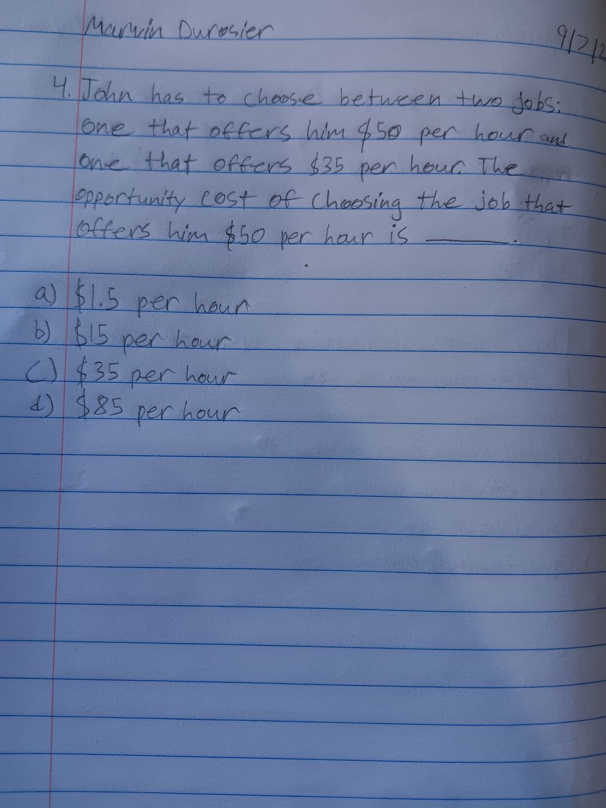 Marvin Durosier
9/2/2
4. John has to choose between two jobs:
one that offers him $50 per hour and
one that offers $35 per hour. The
opportunity cost of choosing the job that
offers him $50 per hour is
a) $1.5 per hour
b) $15 per hour
() $35 per hour
d) $85 per hour