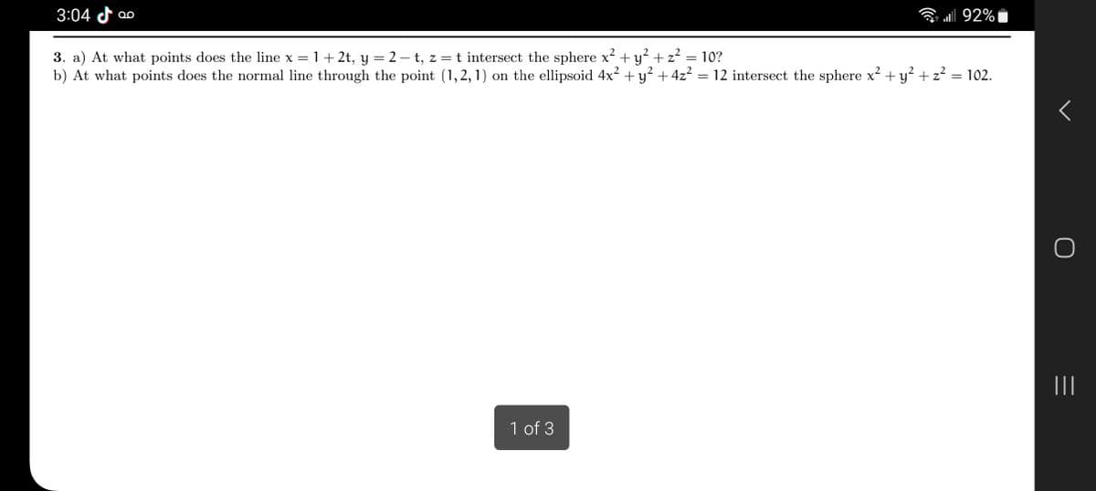 3:04 QO
=
3. a) At what points does the line x = = 1 + 2t, y = 2 − t, z = t intersect the sphere x² + y² + z²
b) At what points does the normal line through the point (1,2,1) on the ellipsoid 4x² + y² + 4z²
1 of 3
..| 92%
10?
12 intersect the sphere x² + y² + z² = 102.
=
|||