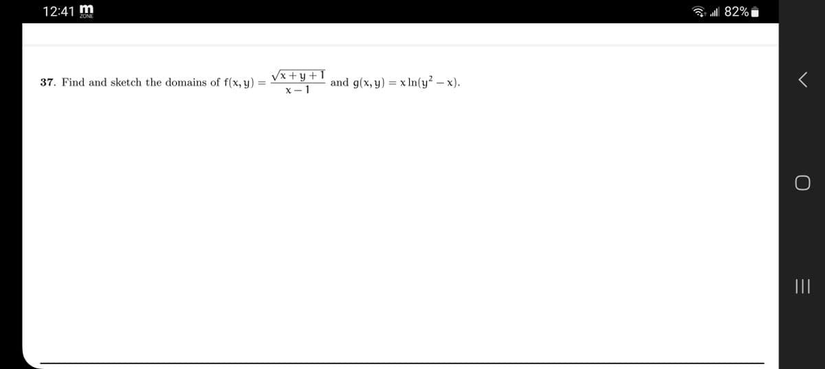 ### Problem Statement

**Question 37:**
Find and sketch the domains of the following functions:

1. \( f(x, y) = \frac{\sqrt{x + y + 1}}{x - 1} \)
2. \( g(x, y) = x \ln(y^2 - x) \)

## Detailed Explanation

### Function 1: \( f(x, y) = \frac{\sqrt{x + y + 1}}{x - 1} \)

**Domain Conditions:**
1. **Square Root Condition:** The expression under the square root must be non-negative.

   \[
   x + y + 1 \geq 0 \quad \Rightarrow \quad x + y \geq -1
   \]

2. **Denominator Condition:** The denominator cannot be zero.

   \[
   x - 1 \neq 0 \quad \Rightarrow \quad x \neq 1
   \]

**Domain Description:**
The domain of \( f(x, y) \) is given by the set of all points \((x, y)\) in the Cartesian plane that satisfy \( x + y \geq -1 \) and \( x \neq 1 \).

### Function 2: \( g(x, y) = x \ln(y^2 - x) \)

**Domain Conditions:**
1. **Logarithm Condition:** The expression inside the logarithm must be positive.

   \[
   y^2 - x > 0 \quad \Rightarrow \quad y^2 > x \quad \Rightarrow \quad x < y^2
   \]

**Domain Description:**
The domain of \( g(x, y) \) is the set of all points \((x, y)\) in the Cartesian plane that satisfy \( x < y^2 \).

---

### Sketching the Domains

#### Domain of \( f(x, y) \):

To sketch \( x + y \geq -1 \):
- Draw the line \( x + y = -1 \). This line will have a slope of -1 and intercepts at \((0, -1)\) on the y-axis and \((-1, 0)\) on the x-axis.
- The domain includes all points above and on this line, except the vertical line \( x = 1 \).

#### Domain of \( g(x,