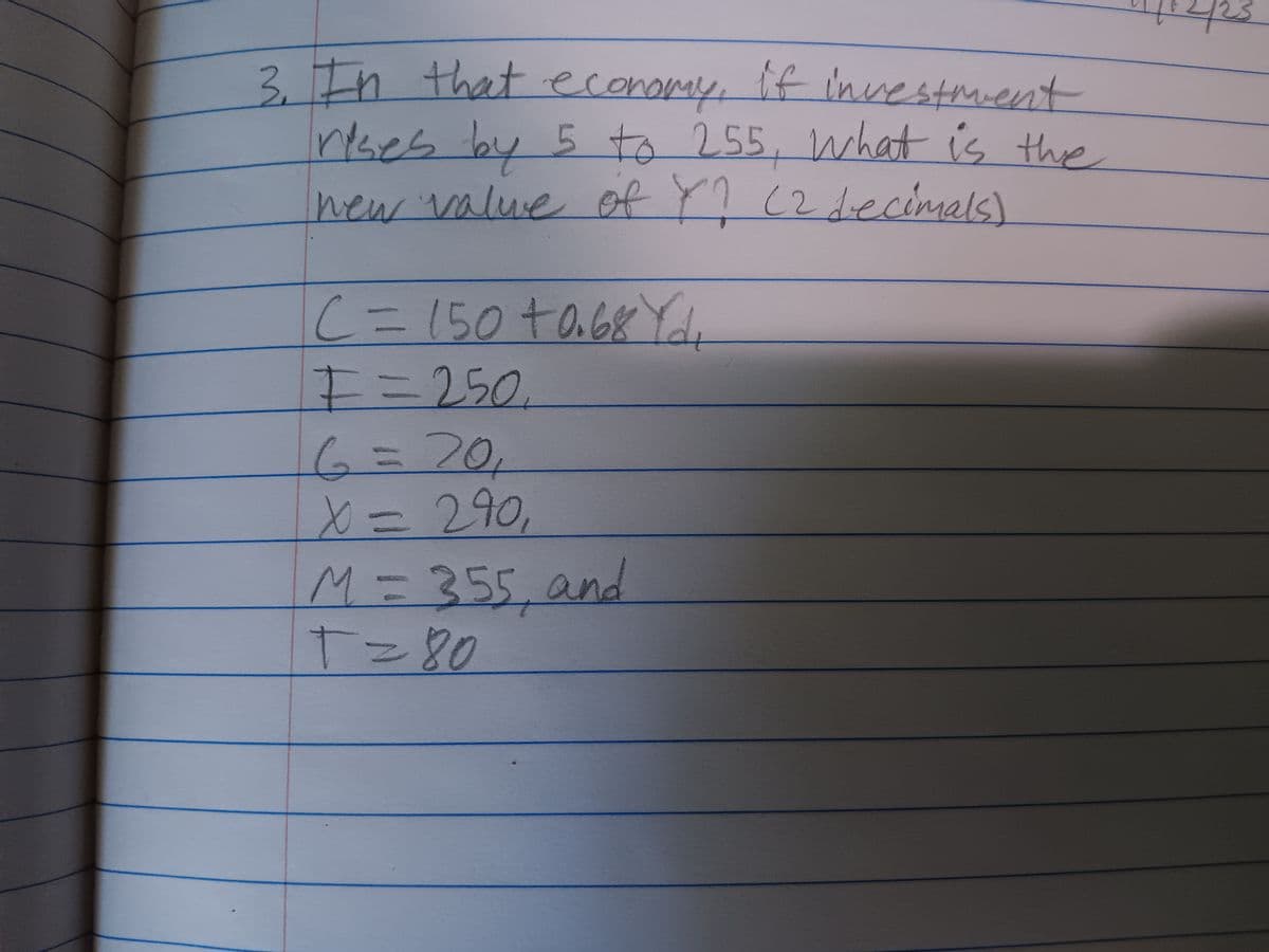 3. In that economy. If investment
rises by 5 to 255, what is the
new value of Y? (2 decimals)
C = 150 +0.68 Yd
I=250
6 = 20₁
X = 290,
M = 355, and
+=80