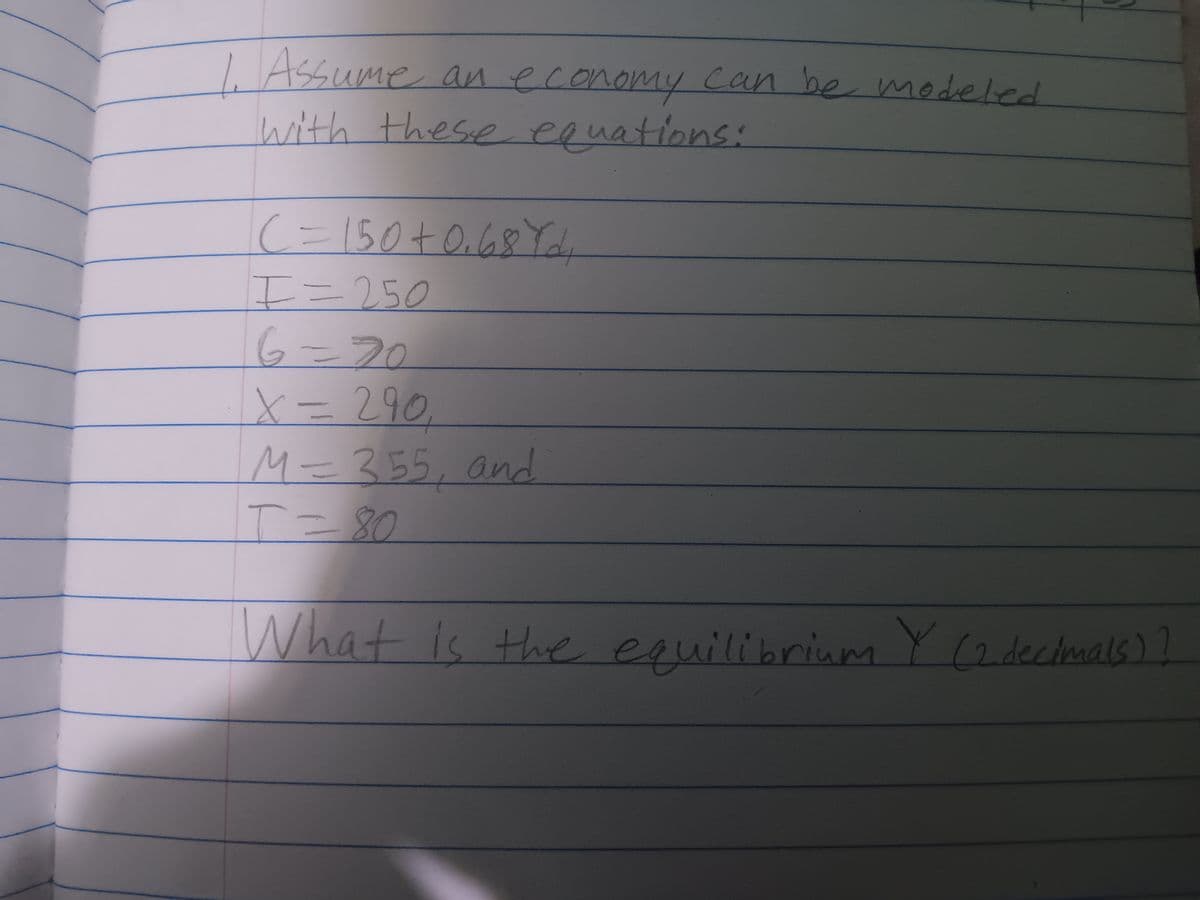 1. Assume an economy can be modeled
with these equations:
(= 150+ 0.68 Yd.
I=250
6=20
X = 290
M= 355, and
T=80
What is the equilibrium Y (2 decimals) ]