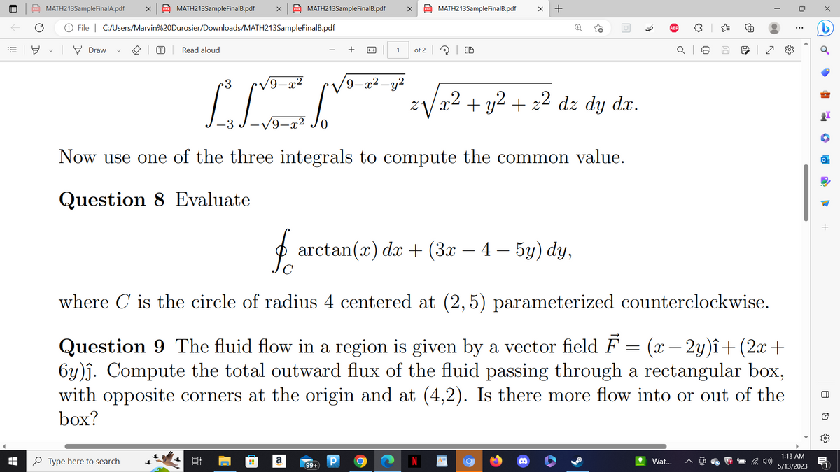 €
8
X PDF MATH213SampleFinalB.pdf
File C:/Users/Marvin%20Durosier/Downloads/MATH213SampleFinalB.pdf
MATH213SampleFinalA.pdf
Draw V
T Read aloud
X PDF MATH213SampleFinalB.pdf
Type here to search
LIEN
9-
H
+
a
← →
9 -X
99+
x PDF MATH213SampleFinalB.pdf
1 of 2
Р O
Z
Now use one of the three integrals to compute the common value.
Question 8 Evaluate
x²
CD
X +
fo arctan(x) dx + (3x − 4 – 5y) dy,
-
+ y² + z² dz dy dx.
where is the circle of radius 4 centered at (2,5) parameterized counterclockwise.
Question 9 The fluid flow in a region is given by a vector field F = (x-2y)î+ (2x +
6y)ĵ. Compute the total outward flux of the fluid passing through a rectangular box,
with opposite corners at the origin and at (4,2). Is there more flow into or out of the
box?
{"
Wat...
67
re
✓
⠀
1:13 AM
5/13/2023
•
CM
+