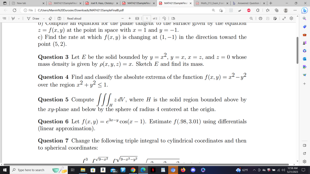 16 뵤
■
LI
New tab
X PDF MATH213SampleFinal X PDF Joel R. Hass, Christoph X PDF MATH213SampleFinal X PDF MATH213SampleFinall X
File C:/Users/Marvin%20Durosier/Downloads/MATH213SampleFinalB.pdf
Draw
T Read aloud
+
1 of 2
d) Compute an equation for the plane tangent to the surface given by the equation
2 = f(x, y) at the point in space with x =
1 and y
−1.
=
c) Find the rate at which f(x, y) is changing at (1,−1) in the direction toward the
point (5,2).
over the region x
Question 3 Let E be the solid bounded by y
mass density is given by p(x, y, z) = x. Sketch E and find its mass.
Type here to search
Et
22,
Question 4 Find and classify the absolute extrema of the function f(x, y) = x² - y²
x² + y² ≤ 1.
p³ √9-x² √√√/9-x²-y²
a
PDF Math_213_Exam_ll sol x
D
= X
Question 5 Compute
z dV, where H is the solid region bounded above by
the xy-plane and below by the sphere of radius 4 centered at the origin.
99+
е
Question 6 Let f(x, y) = e³−y cos(x − 1). Estimate f(.98,3.01) using differentials
(linear approximation).
Р
Question 7 Change the following triple integral to cylindrical coordinates and then
to spherical coordinates:
O
b Answered: Question 2 X +
Y x, x = z, and z 0 whose
=
=
63°F
60
✓
12:58 AM
5/21/2023
4
la
+